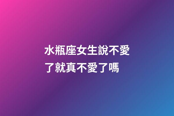 水瓶座女生說不愛了就真不愛了嗎-第1張-星座運勢-玄機派