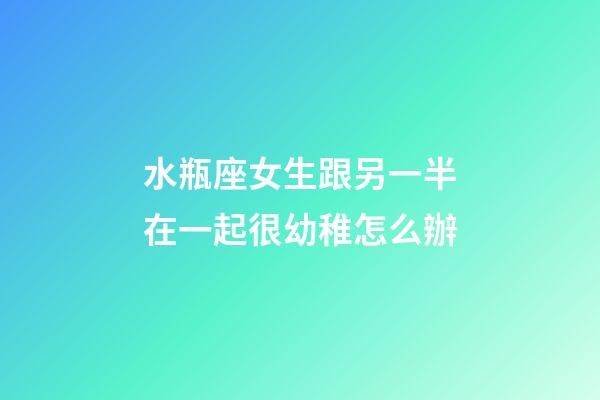 水瓶座女生跟另一半在一起很幼稚怎么辦-第1張-星座運勢-玄機派