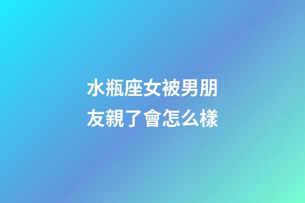 水瓶座女被男朋友親了會怎么樣-第1張-星座運勢-玄機派