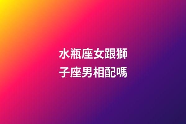 水瓶座女跟獅子座男相配嗎-第1張-星座運(yùn)勢(shì)-玄機(jī)派
