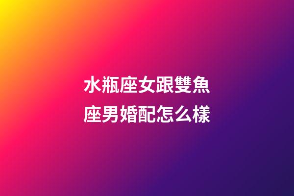 水瓶座女跟雙魚座男婚配怎么樣-第1張-星座運勢-玄機派
