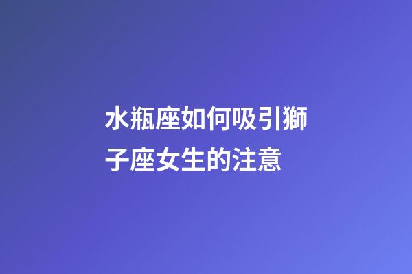 水瓶座如何吸引獅子座女生的注意-第1張-星座運勢-玄機派