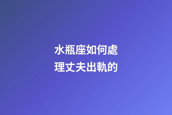 水瓶座如何處理丈夫出軌的-第1張-星座運勢-玄機派