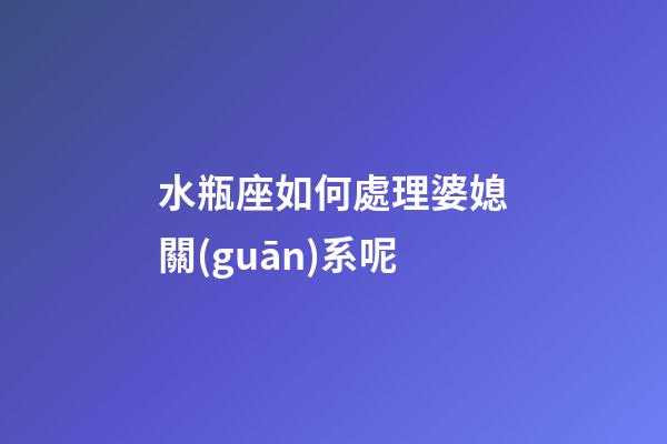 水瓶座如何處理婆媳關(guān)系呢-第1張-星座運(yùn)勢(shì)-玄機(jī)派