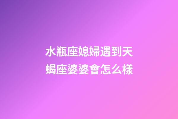 水瓶座媳婦遇到天蝎座婆婆會怎么樣-第1張-星座運勢-玄機派