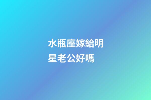 水瓶座嫁給明星老公好嗎-第1張-星座運勢-玄機派