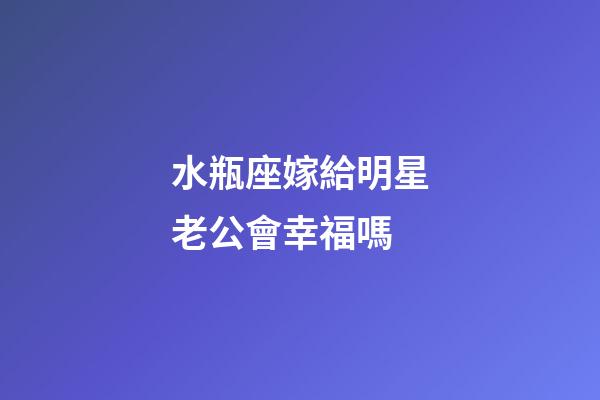 水瓶座嫁給明星老公會幸福嗎-第1張-星座運勢-玄機派