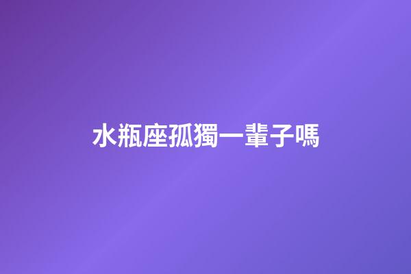 水瓶座孤獨一輩子嗎-第1張-星座運勢-玄機派