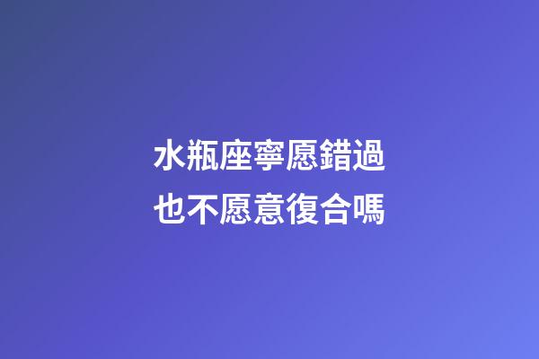 水瓶座寧愿錯過也不愿意復合嗎-第1張-星座運勢-玄機派