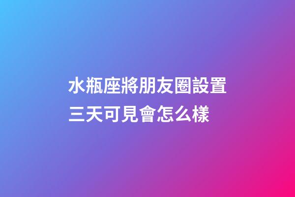 水瓶座將朋友圈設置三天可見會怎么樣-第1張-星座運勢-玄機派