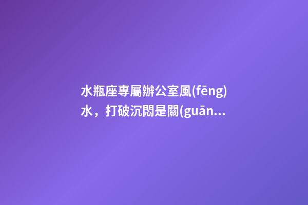 水瓶座專屬辦公室風(fēng)水，打破沉悶是關(guān)鍵