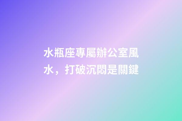 水瓶座專屬辦公室風水，打破沉悶是關鍵