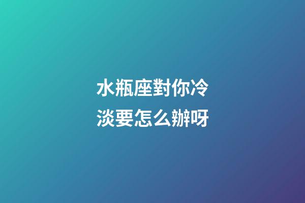 水瓶座對你冷淡要怎么辦呀-第1張-星座運勢-玄機派