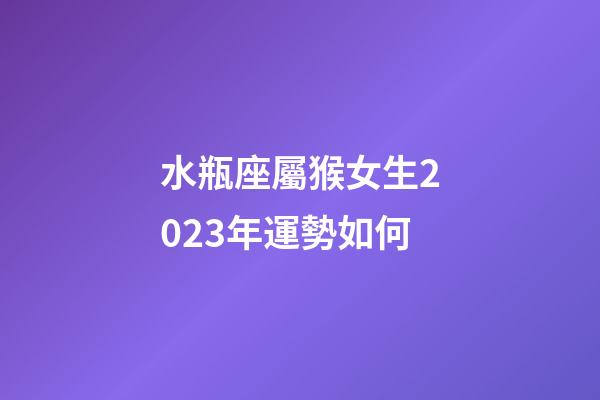水瓶座屬猴女生2023年運勢如何-第1張-星座運勢-玄機派