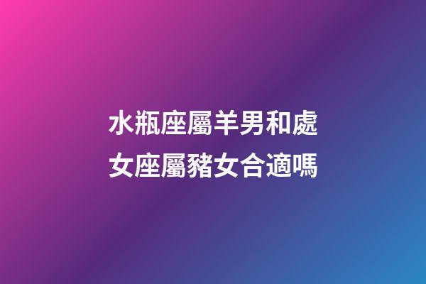 水瓶座屬羊男和處女座屬豬女合適嗎-第1張-星座運(yùn)勢(shì)-玄機(jī)派