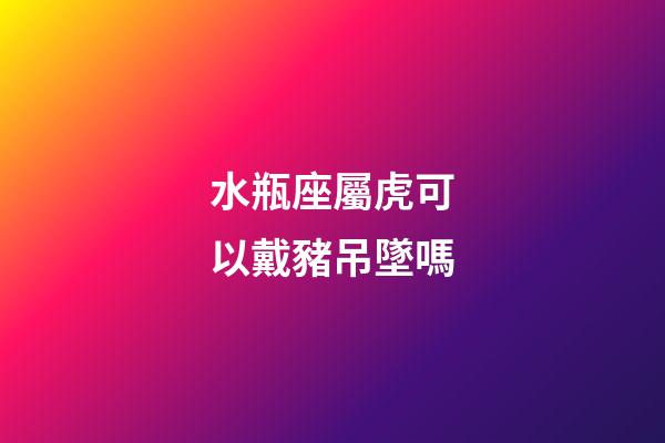 水瓶座屬虎可以戴豬吊墜嗎-第1張-星座運勢-玄機派