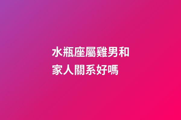 水瓶座屬雞男和家人關系好嗎-第1張-星座運勢-玄機派