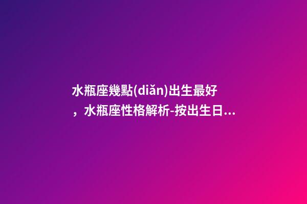 水瓶座幾點(diǎn)出生最好，水瓶座性格解析-按出生日期詳解