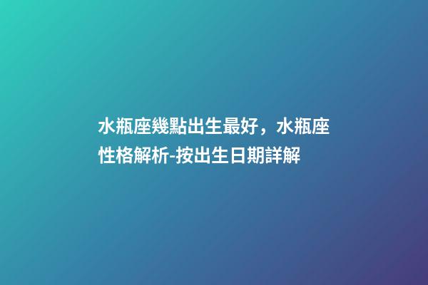 水瓶座幾點出生最好，水瓶座性格解析-按出生日期詳解