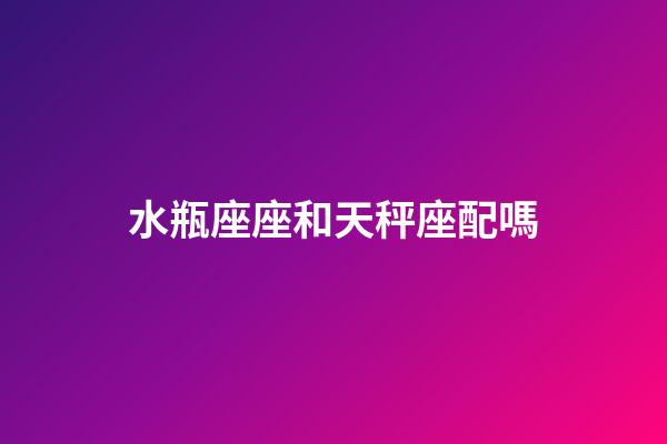 水瓶座座和天秤座配嗎-第1張-星座運勢-玄機派