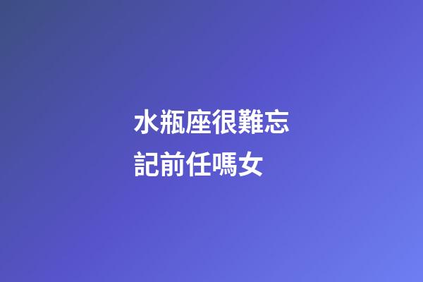 水瓶座很難忘記前任嗎女-第1張-星座運勢-玄機派