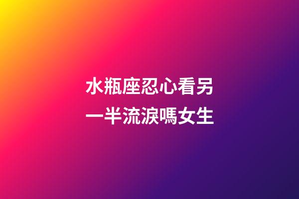 水瓶座忍心看另一半流淚嗎女生-第1張-星座運勢-玄機派