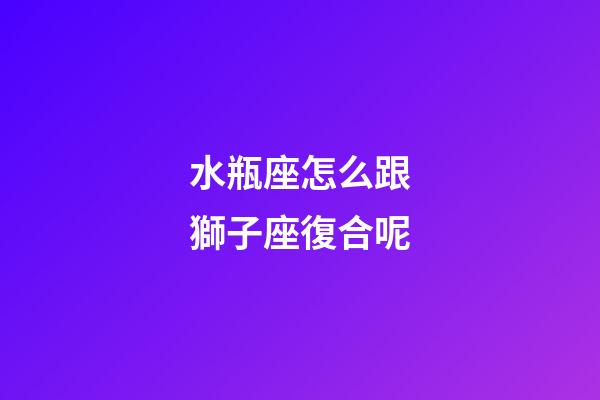 水瓶座怎么跟獅子座復合呢-第1張-星座運勢-玄機派