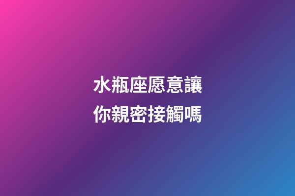 水瓶座愿意讓你親密接觸嗎-第1張-星座運勢-玄機派