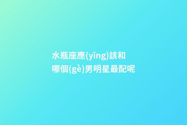 水瓶座應(yīng)該和哪個(gè)男明星最配呢-第1張-星座運(yùn)勢(shì)-玄機(jī)派