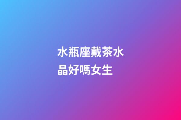 水瓶座戴茶水晶好嗎女生