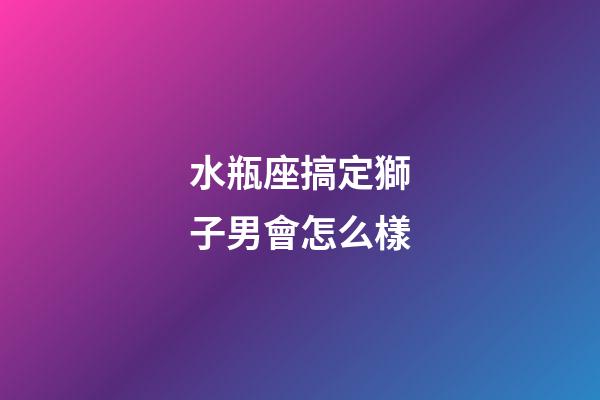 水瓶座搞定獅子男會怎么樣-第1張-星座運勢-玄機派