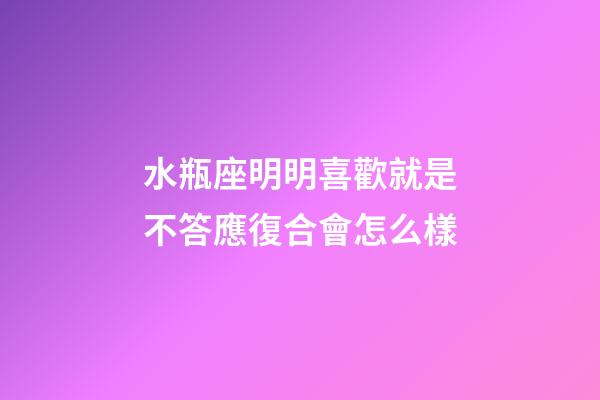 水瓶座明明喜歡就是不答應復合會怎么樣-第1張-星座運勢-玄機派
