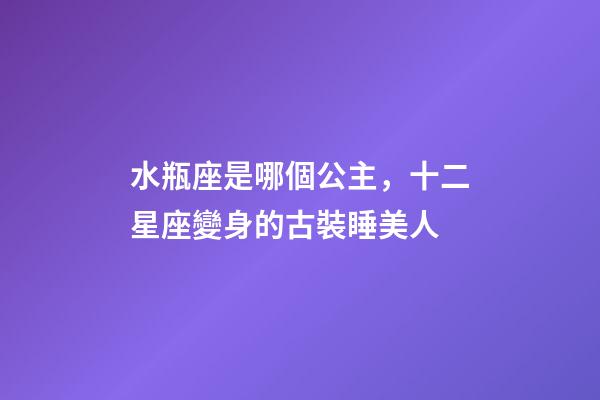 水瓶座是哪個公主，十二星座變身的古裝睡美人-第1張-觀點-玄機派