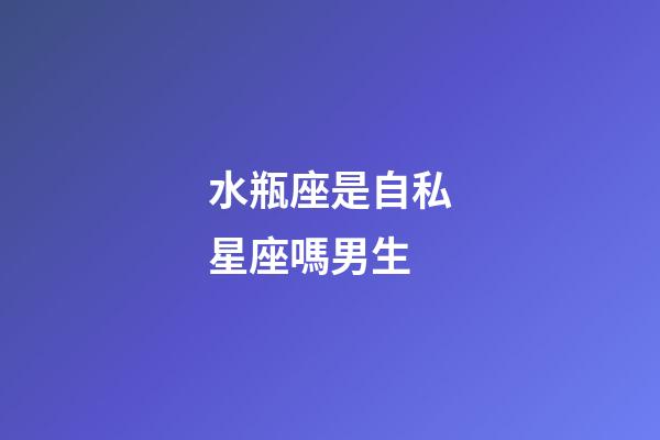 水瓶座是自私星座嗎男生-第1張-星座運勢-玄機派