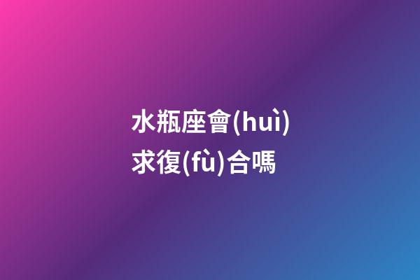 水瓶座會(huì)求復(fù)合嗎-第1張-星座運(yùn)勢-玄機(jī)派