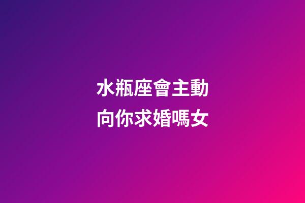 水瓶座會主動向你求婚嗎女-第1張-星座運勢-玄機派