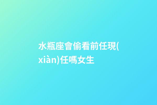 水瓶座會偷看前任現(xiàn)任嗎女生-第1張-星座運(yùn)勢-玄機(jī)派