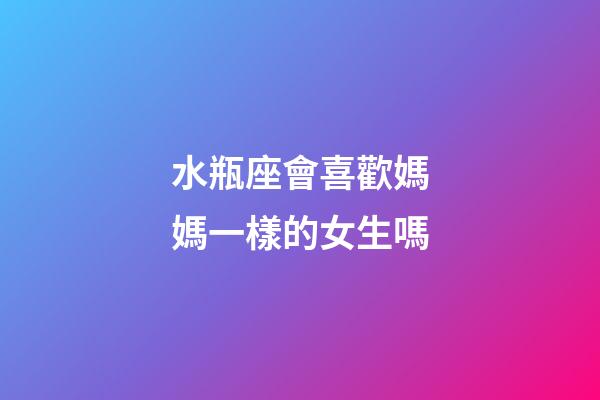 水瓶座會喜歡媽媽一樣的女生嗎-第1張-星座運勢-玄機派