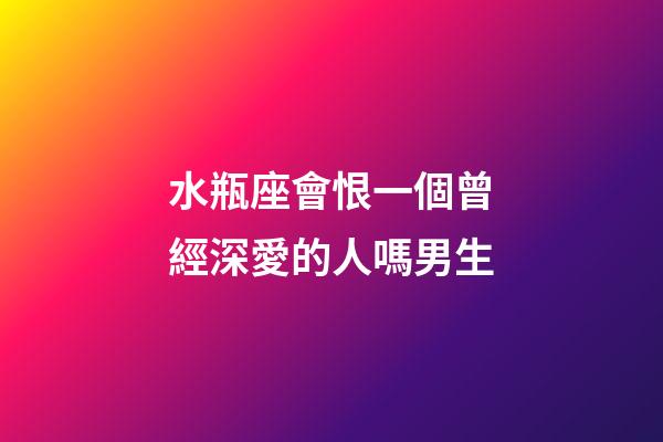 水瓶座會恨一個曾經深愛的人嗎男生-第1張-星座運勢-玄機派