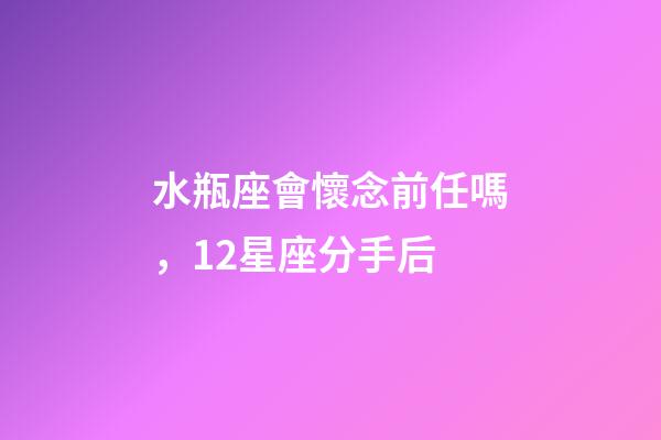 水瓶座會懷念前任嗎，12星座分手后-第1張-觀點-玄機派