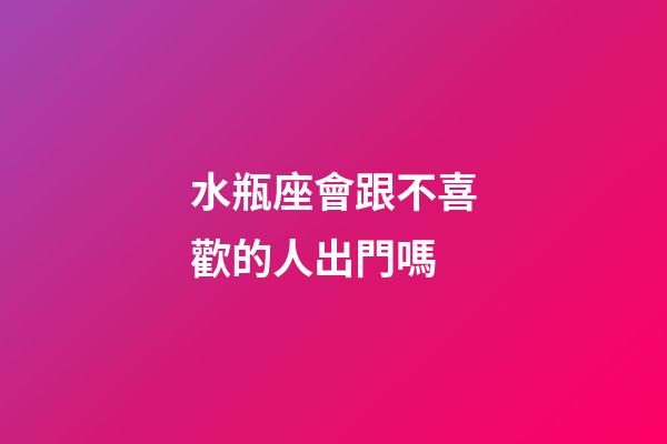 水瓶座會跟不喜歡的人出門嗎-第1張-星座運勢-玄機派