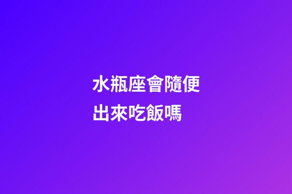 水瓶座會隨便出來吃飯嗎-第1張-星座運勢-玄機派
