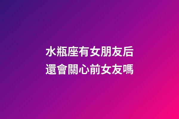 水瓶座有女朋友后還會關心前女友嗎-第1張-星座運勢-玄機派