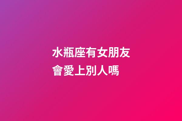 水瓶座有女朋友會愛上別人嗎-第1張-星座運勢-玄機派