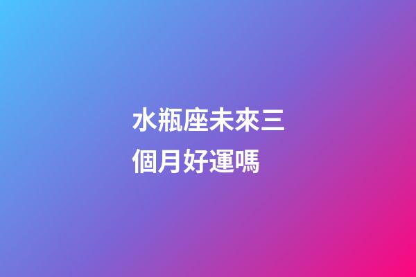 水瓶座未來三個月好運嗎-第1張-星座運勢-玄機派
