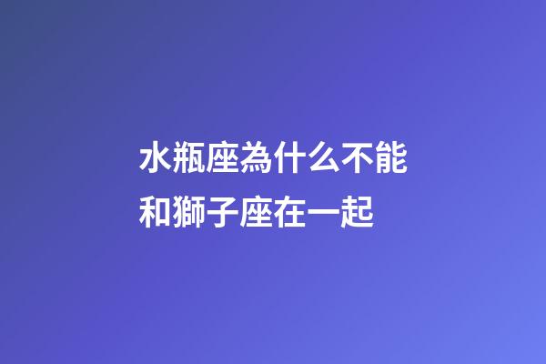 水瓶座為什么不能和獅子座在一起-第1張-星座運勢-玄機派