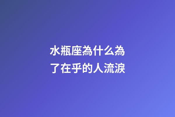 水瓶座為什么為了在乎的人流淚-第1張-星座運勢-玄機派