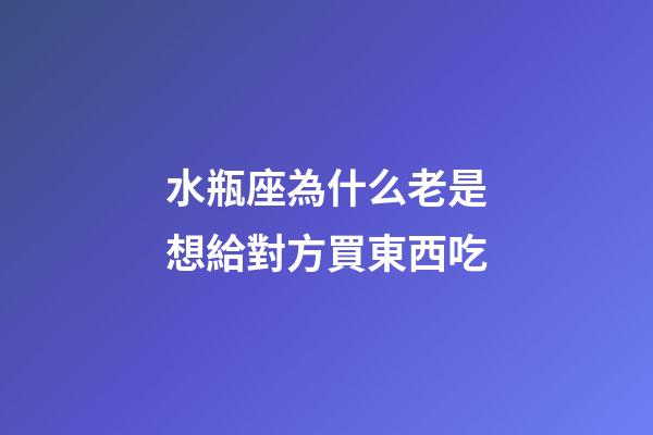 水瓶座為什么老是想給對方買東西吃-第1張-星座運勢-玄機派