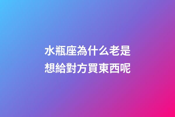 水瓶座為什么老是想給對方買東西呢-第1張-星座運勢-玄機派