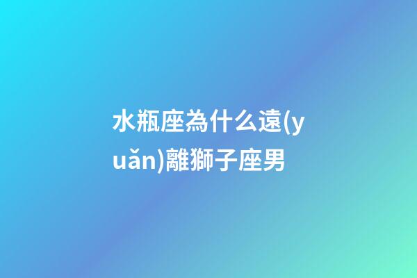 水瓶座為什么遠(yuǎn)離獅子座男-第1張-星座運(yùn)勢(shì)-玄機(jī)派